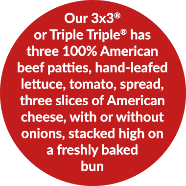 Our 3x3Â® or Triple TripleÂ® has three 100% American beef patties, hand-leafed lettuce, tomato, spread, three slices of American cheese, with or without onions, stacked high on a freshly baked bun