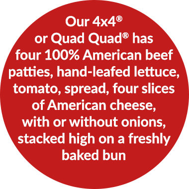 Our 4x4Â® or Quad QuadÂ® has four 100% American beef patties, hand-leafed lettuce, tomato, spread, four slices of American cheese, with or without onions, stacked high on a freshly baked bun